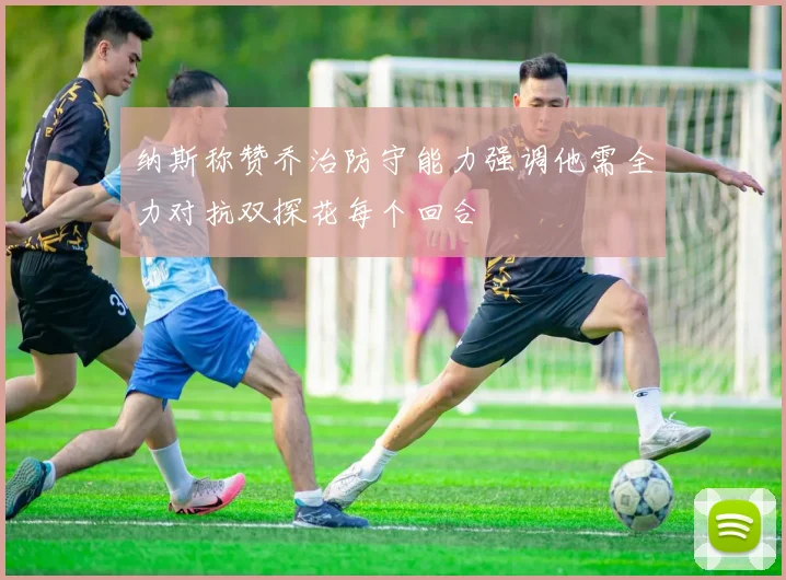 纳斯称赞乔治防守能力强调他需全力对抗双探花每个回合
