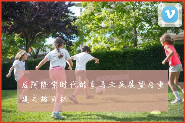 后阿隆索时代的皇马未来展望与重建之路分析