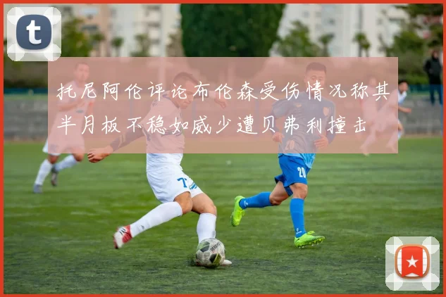 托尼阿伦评论布伦森受伤情况称其半月板不稳如威少遭贝弗利撞击