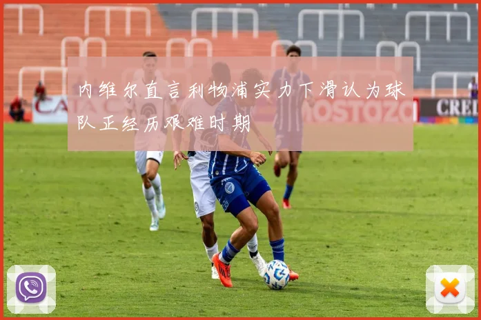 内维尔直言利物浦实力下滑认为球队正经历艰难时期