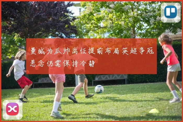 曼城为瓜帅离任提前布局英超争冠悬念仍需保持冷静