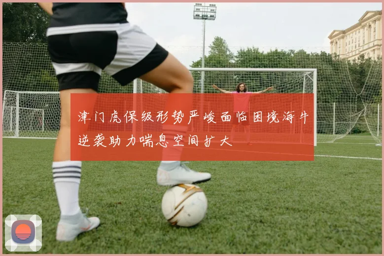 津门虎保级形势严峻面临困境海牛逆袭助力喘息空间扩大