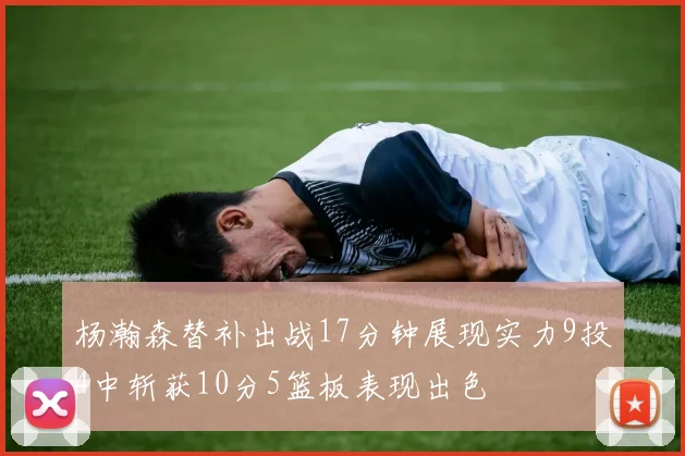 杨瀚森替补出战17分钟展现实力9投4中斩获10分5篮板表现出色