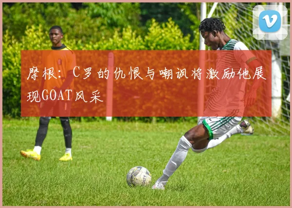 摩根：C罗的仇恨与嘲讽将激励他展现GOAT风采