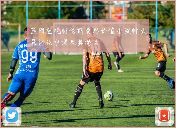 篮网重视特伦斯曼恩价值小波特交易讨论中提及其潜力