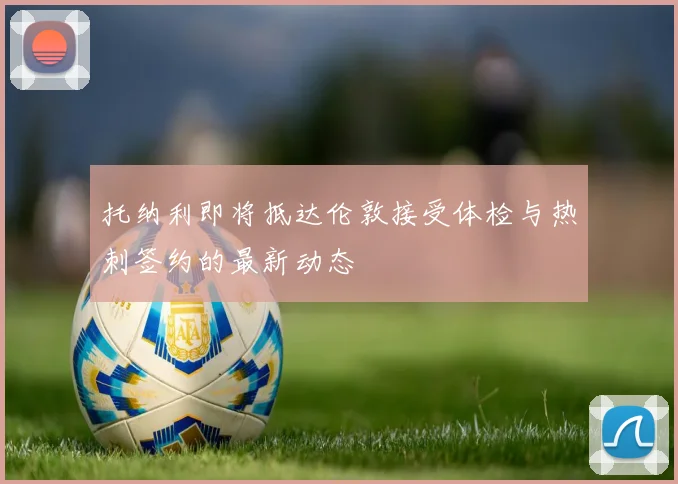 托纳利即将抵达伦敦接受体检与热刺签约的最新动态