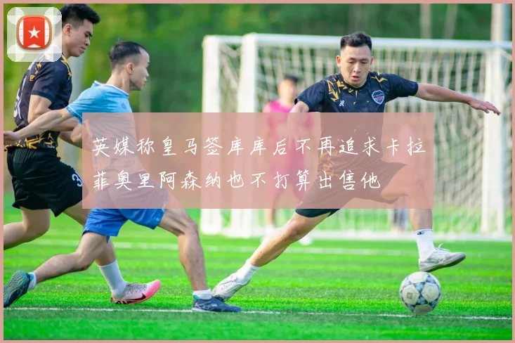 英媒称皇马签库库后不再追求卡拉菲奥里阿森纳也不打算出售他