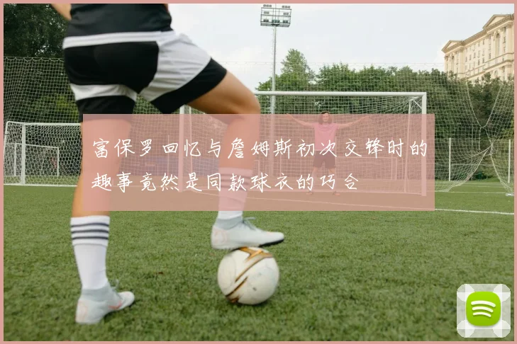 富保罗回忆与詹姆斯初次交锋时的趣事竟然是同款球衣的巧合