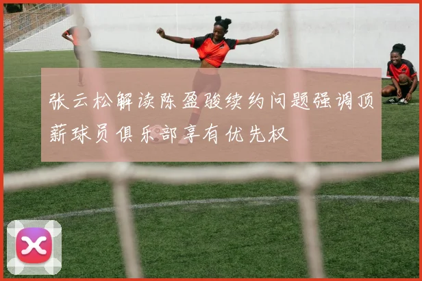张云松解读陈盈骏续约问题强调顶薪球员俱乐部享有优先权