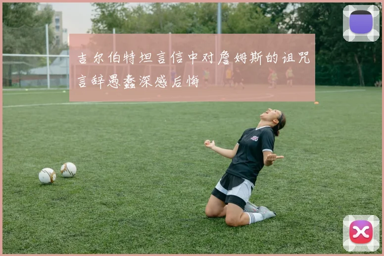 吉尔伯特坦言信中对詹姆斯的诅咒言辞愚蠢深感后悔