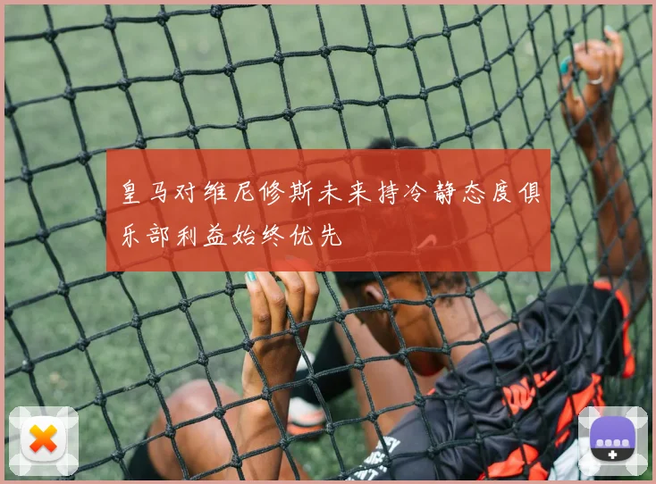 皇马对维尼修斯未来持冷静态度俱乐部利益始终优先