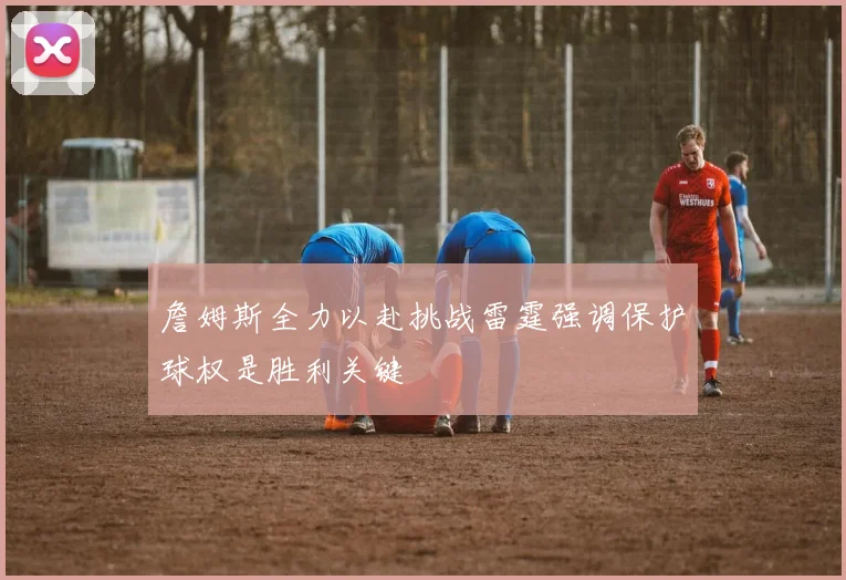 詹姆斯全力以赴挑战雷霆强调保护球权是胜利关键