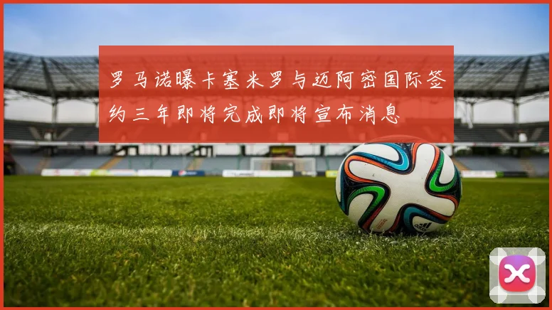 罗马诺曝卡塞米罗与迈阿密国际签约三年即将完成即将宣布消息