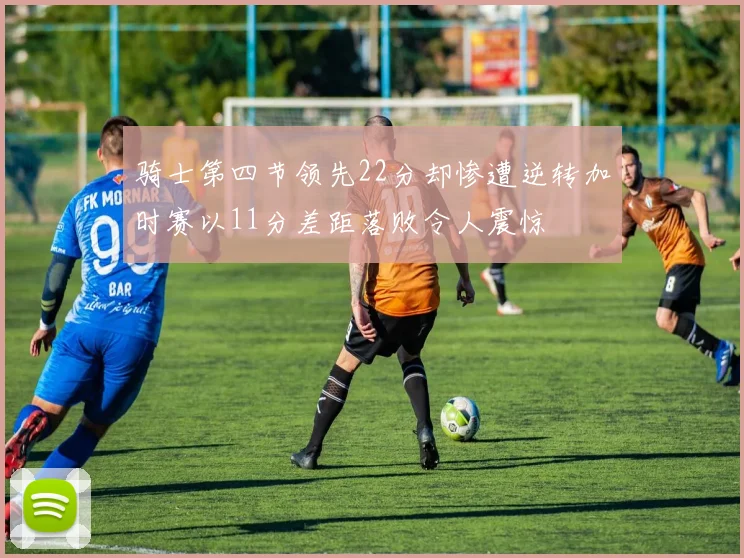 骑士第四节领先22分却惨遭逆转加时赛以11分差距落败令人震惊
