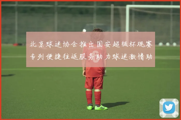 北京球迷协会推出国安超级杯观赛专列便捷往返服务助力球迷激情助阵