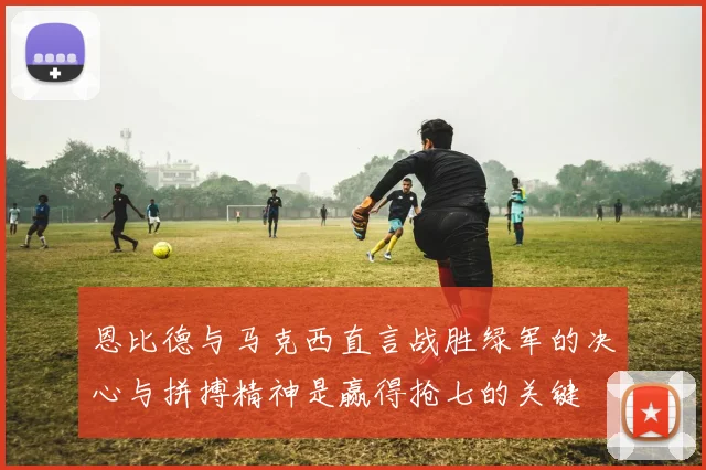 恩比德与马克西直言战胜绿军的决心与拼搏精神是赢得抢七的关键