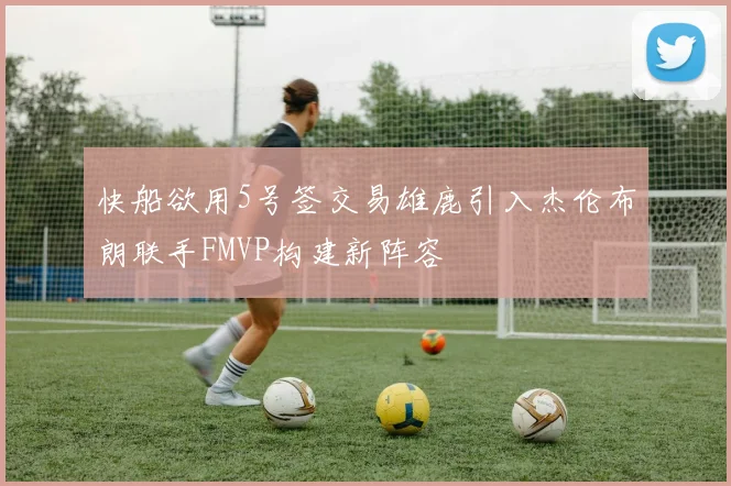 快船欲用5号签交易雄鹿引入杰伦布朗联手FMVP构建新阵容