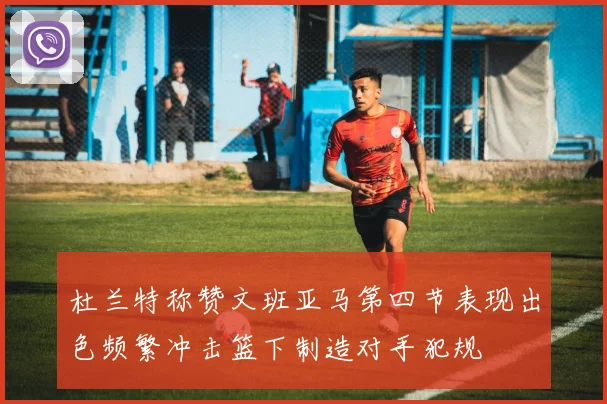 杜兰特称赞文班亚马第四节表现出色频繁冲击篮下制造对手犯规